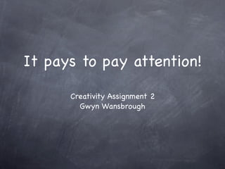It pays to pay attention!

      Creativity Assignment 2
        Gwyn Wansbrough
 