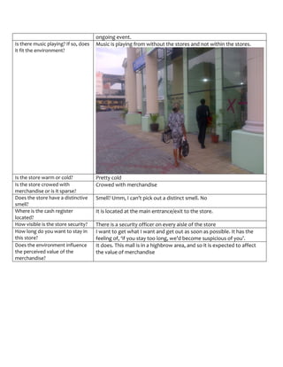 ongoing event.
Is there music playing? If so, does   Music is playing from without the stores and not within the stores.
it fit the environment?




Is the store warm or cold?            Pretty cold
Is the store crowed with              Crowed with merchandise
merchandise or is it sparse?
Does the store have a distinctive     Smell? Umm, I can’t pick out a distinct smell. No
smell?
Where is the cash register            It is located at the main entrance/exit to the store.
located?
How visible is the store security?    There is a security officer on every aisle of the store
How long do you want to stay in       I want to get what I want and get out as soon as possible. It has the
this store?                           feeling of, ‘if you stay too long, we’d become suspicious of you’.
Does the environment influence        It does. This mall is in a highbrow area, and so it is expected to affect
the perceived value of the            the value of merchandise
merchandise?
 