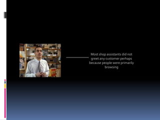 Most shop assistants did not
 greet any customer perhaps
because people were primarily
          browsing
 