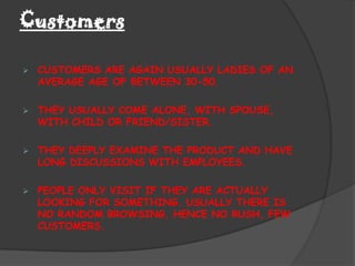 Customers

   CUSTOMERS ARE AGAIN USUALLY LADIES OF AN
    AVERAGE AGE OF BETWEEN 30-50.

   THEY USUALLY COME ALONE, WITH SPOUSE,
    WITH CHILD OR FRIEND/SISTER.

   THEY DEEPLY EXAMINE THE PRODUCT AND HAVE
    LONG DISCUSSIONS WITH EMPLOYEES.

   PEOPLE ONLY VISIT IF THEY ARE ACTUALLY
    LOOKING FOR SOMETHING. USUALLY THERE IS
    NO RANDOM BROWSING, HENCE NO RUSH, FEW
    CUSTOMERS.
 