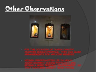 Other Observations




       FOR THE OCCASION OF “KARVA CHAUTH”,
        ANOTHER INDIAN FESTIVAL, THEY HAD MADE
        ARRANGEMENTS FOR APPLYING MEHENDI.

       HIDDEN OPPORTUNITIES LIE IN HEAVY
        ADVERTISEMENT DURING FESTIVALS AND
        GIVING A MORE FRIENDLY EMVIRONMENT, SO
        THAT CUSTOMER DOESN’T MIND PAYING.
 