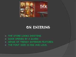 ON ENTERING

   THE STORE LOOKS INVITING
   DOOR OPENED BY A GUARD
   SENSE OF TRENDY INTERIOR FEATURES
   THE FONT SIZE IS BIG AND LOUD.
 