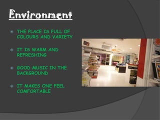 Environment
   THE PLACE IS FULL OF
    COLOURS AND VARIETY

   IT IS WARM AND
    REFRESHING

   GOOD MUSIC IN THE
    BACKGROUND

   IT MAKES ONE FEEL
    COMFORTABLE
 