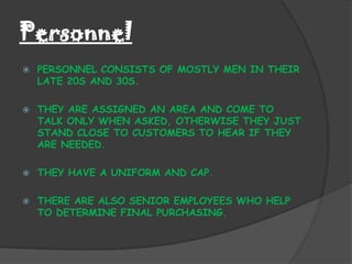 Personnel
   PERSONNEL CONSISTS OF MOSTLY MEN IN THEIR
    LATE 20S AND 30S.

   THEY ARE ASSIGNED AN AREA AND COME TO
    TALK ONLY WHEN ASKED, OTHERWISE THEY JUST
    STAND CLOSE TO CUSTOMERS TO HEAR IF THEY
    ARE NEEDED.

   THEY HAVE A UNIFORM AND CAP.

   THERE ARE ALSO SENIOR EMPLOYEES WHO HELP
    TO DETERMINE FINAL PURCHASING.
 