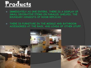 Products
   IMMEDIATELY AS ONE ENTERS, THERE IS A DISPLAY OF
    SMALL DECORATIVE ITEMS ON PARALLEL SHELVES. THE
    BOUNDARY CONSISTS OF ROOM REPLICAS.

   THERE IS FURNITURE IN THE MIDDLE AND BATHROOM
    ACCESSORIES AT THE BACK, AND LOADS OF OTHER STUFF.
 