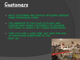 Customers

   MOST CUSTOMERS ARE COUPLES OR ELDERS SEEKING
    HOME FURNISHING ITEMS

   THE AMBIENCE OF THE PLACE IS CLASSY AND
    COMFORTABLE WHERE CUSTOMERS CAN EXAMINE
    THE ITEMS AT LENGTH, BUT UNDER SUPERVISION.

   THEY STAY FOR A LONG TIME, BUT VERY FEW END
    UP PURCHASING SOMETHING IN THE
    FIRST GO.
 