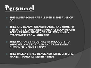 Personnel
   THE SALESPEOPLE ARE ALL MEN IN THEIR 30S OR
    SO.

   THEY ARE READY FOR ASSISTANCE, AND COME TO
    ASK IF A CUSTOMER NEEDS HELP AS SOON AS ONE
    TOUCHES THE MERCHANDISE OR EVEN SIMPLY
    STARES AT IT FOR A LONG TIME

   THEY NARRATE THE DETAILS OF PRODUCTS TO
    WHOEVER ASKS FOR THEM AND TREAT EVERY
    CUSTOMER IN SIMILAR WAYS

   THEY HAVE A SIMPLE BLACK AND WHITE UNIFORM,
    MAKES IT HARD TO IDENTIFY THEM
 