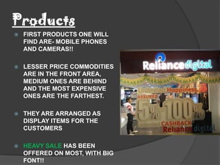 Products
   FIRST PRODUCTS ONE WILL
    FIND ARE- MOBILE PHONES
    AND CAMERAS!!

   LESSER PRICE COMMODITIES
    ARE IN THE FRONT AREA,
    MEDIUM ONES ARE BEHIND
    AND THE MOST EXPENSIVE
    ONES ARE THE FARTHEST.

   THEY ARE ARRANGED AS
    DISPLAY ITEMS FOR THE
    CUSTOMERS

   HEAVY SALE HAS BEEN
    OFFERED ON MOST, WITH BIG
    FONT!!
 