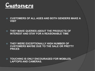 Customers

   CUSTOMERS OF ALL AGES AND BOTH GENDERS MAKE A
    VISIT


   THEY MAKE QUERIES ABOUT THE PRODUCTS OF
    INTEREST AND STAY FOR A REASONABLE TIME


   THEY WERE EXCEPTIONALLY HIGH NUMBER OF
    CUSTOMERS MAYBE DUE TO THE SALE OR PRETTY
    PRICES


   TOUCHING IS ONLY ENCOURAGED FOR MOBILES,
    LAPTOPS AND CAMERAS.
 
