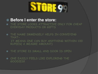    Before I enter the store:
   THE STORE LOOKS ATTRACTIVE ONLY FOR CHEAP
    EVERYDAY PRODUCTS OR GIFTS

   THE NAME IMMENSELY HELPS IN CONVEYING
    THAT-
    IT MEANS ONE CAN BUY ANYTHING WITHIN 100
    RUPEES( A MEAGRE AMOUNT)

   THE STORE IS SMALL AND DOOR IS OPEN

   ONE EASILY FEELS LIKE EXPLORING THE
    GOODIES!!
 