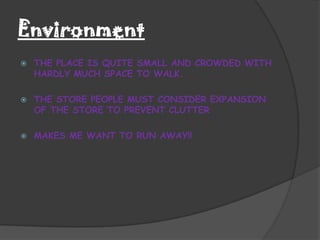Environment
   THE PLACE IS QUITE SMALL AND CROWDED WITH
    HARDLY MUCH SPACE TO WALK.

   THE STORE PEOPLE MUST CONSIDER EXPANSION
    OF THE STORE TO PREVENT CLUTTER

   MAKES ME WANT TO RUN AWAY!!
 