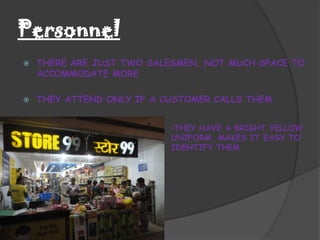 Personnel
   THERE ARE JUST TWO SALESMEN, NOT MUCH SPACE TO
    ACCOMMODATE MORE

   THEY ATTEND ONLY IF A CUSTOMER CALLS THEM.


                           •THEY HAVE A BRIGHT YELLOW
                           UNIFORM, MAKES IT EASY TO
                           IDENTIFY THEM
 