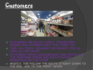 Customers




   CUSTOMERS ARE MOSTLY GIRLS, THOUGH MEN,
    WOMEN AND CHILDREN VISIT THE STORE TOO
   THEY CAN TOUCH, EXAMINE THE PRODUCT FOR AS
    LONG AS THEY WANT
   CUSTOMERS SPEND CONSIDERABLE TIME OWING TO
    THE TEMPTING OFFERS AND END UP BUYING
    SOMETHING OR THE OTHER
   MOSTLY, THE FOLLOW THE ROUTE STAIGHT DOWN TO
    THE END, AND TO THE FRONT AGAIN
 
