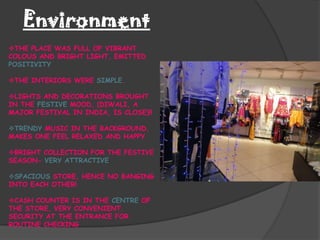 Environment
THE PLACE WAS FULL OF VIBRANT
COLOUS AND BRIGHT LIGHT, EMITTED
POSITIVITY

THE INTERIORS WERE SIMPLE.

LIGHTS AND DECORATIONS BROUGHT
IN THE FESTIVE MOOD, (DIWALI, A
MAJOR FESTIVAL IN INDIA, IS CLOSE)!!

TRENDY MUSIC IN THE BACKGROUND,
MAKES ONE FEEL RELAXED AND HAPPY

BRIGHT COLLECTION FOR THE FESTIVE
SEASON- VERY ATTRACTIVE

SPACIOUS STORE, HENCE NO BANGING
INTO EACH OTHER!

CASH COUNTER IS IN THE CENTRE OF
THE STORE, VERY CONVENIENT.
SECURITY AT THE ENTRANCE FOR
ROUTINE CHECKING
 