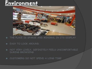 Environment




   THE PLACE IS SPARSE AND MINIMAL IN ITS DISPLAY

   EASY TO LOOK AROUND

   NOT VERY LIVELY, DEFINITELY FEELS UNCOMFORTABLE
    DURING BROWSING

   CUSTOMERS DO NOT SPEND A LONG TIME
 