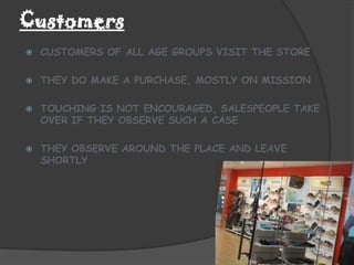 Customers
   CUSTOMERS OF ALL AGE GROUPS VISIT THE STORE

   THEY DO MAKE A PURCHASE, MOSTLY ON MISSION

   TOUCHING IS NOT ENCOURAGED, SALESPEOPLE TAKE
    OVER IF THEY OBSERVE SUCH A CASE

   THEY OBSERVE AROUND THE PLACE AND LEAVE
    SHORTLY
 