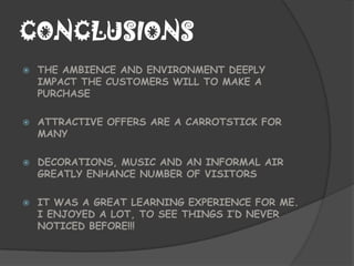 CONCLUSIONS
   THE AMBIENCE AND ENVIRONMENT DEEPLY
    IMPACT THE CUSTOMERS WILL TO MAKE A
    PURCHASE

   ATTRACTIVE OFFERS ARE A CARROTSTICK FOR
    MANY

   DECORATIONS, MUSIC AND AN INFORMAL AIR
    GREATLY ENHANCE NUMBER OF VISITORS

   IT WAS A GREAT LEARNING EXPERIENCE FOR ME.
    I ENJOYED A LOT, TO SEE THINGS I’D NEVER
    NOTICED BEFORE!!!
 