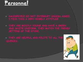 Personnel

   SALESPEOPLE DO NOT INTERRUPT UNLESS ASKED,
    I FIND THIS A VERY HOMELY ATTITUDE

   THEY ARE MOSTLY YOUNG AND HAVE A GREEN
    AND WHITE UNIFORM. THEY MATCH THE TRENDY
    SETTING OF THE STORE.

THEY ARE HELPFUL AND POLITE TO ALL THE
QUERIES.
 