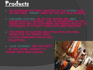 Products
   ON ENTERING THE FIRST SECTION IS THE ETHNIC ONE
    ON ONE SIDE, TRENDY ONES ON THE LEFT.(FOR WOMEN)

   CHILDREN CLOTHES ARE IN THE CENTRE AND MEN
    COLLECTION AT THE BACK. THIS IS INSIGHTFUL IN THE
    SENSE THAT 90% OF CUSTOMERS ARE FEMALE ADULTS, SO
    STRATEGIES TO ATTRACT THEM HAVE BEEN EMPLOYED.

   THE PRICES OF CLOTHES ARE ATTRACTIVE AND WELL
    PRICED FOR THE TRENDY ONES,
    A LITTLE EXPENSIVE FOR ETHNIC
    COLLECTION.

 “SALE SCHEMES” ARE THE FORTE
  OF THE STORE, SUBJECT TO
CHANGE WITH NEW SEASON.
 