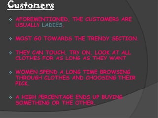 Customers
   AFOREMENTIONED, THE CUSTOMERS ARE
    USUALLY LADIES.

   MOST GO TOWARDS THE TRENDY SECTION.

   THEY CAN TOUCH, TRY ON, LOOK AT ALL
    CLOTHES FOR AS LONG AS THEY WANT

   WOMEN SPEND A LONG TIME BROWSING
    THROUGH CLOTHES AND CHOOSING THEIR
    PICK.

   A HIGH PERCENTAGE ENDS UP BUYING
    SOMETHING OR THE OTHER.
 