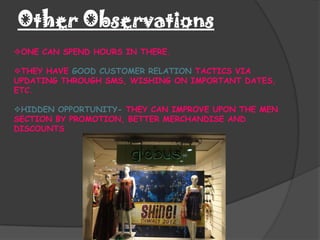 Other Observations
ONE CAN SPEND HOURS IN THERE.

THEY HAVE GOOD CUSTOMER RELATION TACTICS VIA
UPDATING THROUGH SMS, WISHING ON IMPORTANT DATES,
ETC.

HIDDEN OPPORTUNITY- THEY CAN IMPROVE UPON THE MEN
SECTION BY PROMOTION, BETTER MERCHANDISE AND
DISCOUNTS
 