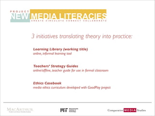 3 initiatives translating theory into practice:
Learning Library (working title)
online, informal learning tool


Teachers’ Strategy Guides
online/ofﬂine, teacher guide for use in formal classroom


Ethics Casebook
media ethics curriculum developed with GoodPlay project
 