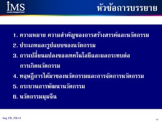 10Aug 28, 2014
หัวข้อการบรรยาย
1. ความหมาย ความสาคัญของการสร้างสรรค์และนวัตกรรม
2. ประเภทและรูปแบบของนวัตกรรม
3. การเปลี่ยนแปลงของเทคโนโลยีและผลกระทบต่อ
การเกิดนวัตกรรม
4. ทฤษฎีการได้มาของนวัตกรรมและการจัดการนวัตกรรม
5. กระบวนการพัฒนานวัตกรรม
6. นวัตกรรมมุมจีน
 