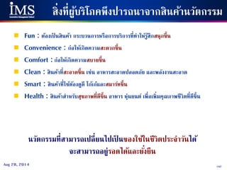 102Aug 28, 2014
สิ่งที่ผู้บริโภคพึงปารถนาจากสินค้านวัตกรรม
 Fun : ต้องเป็ นสินค้า กระบวนการหรือการบริการที่ทาให้รู้สึกสนุกขึ้น
 Convenience : ก่อให้เกิดความสะดวกขึ้น
 Comfort : ก่อให้เกิดความสบายขึ้น
 Clean : สินค้าที่สะอาดขึ้น เช่น อาหารสะอาดปลอดภัย และพลังงานสะอาด
 Smart : สินค้าที่ใช้ต้องดูดี โก้เก๋และสมาร์ทขึ้น
 Health : สินค้าสาหรับสุขภาพที่ดีขึ้น อาหาร หุ่นยนต์ เพื่อเพิ่มคุณภาพชีวิตที่ดีขึ้น
นวัตกรรมที่สามารถเปลี่ยนไปเป็ นของใช้ในชีวิตประจาวันได้
จะสามารถอยู่รอดได้และยั่งยืน
 