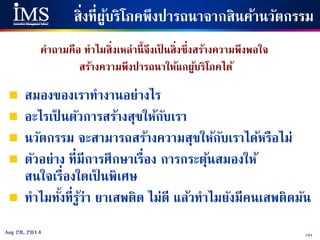 104Aug 28, 2014
สิ่งที่ผู้บริโภคพึงปารถนาจากสินค้านวัตกรรม
คาถามคือ ทาไมสิ่งเหล่านี้จึงเป็ นสิ่งซึ่งสร้างความพึงพอใจ
สร้างความพึงปารถนาให้แกผู้บริโภคได้
 สมองของเราทางานอย่างไร
 อะไรเป็ นตัวการสร้างสุขให้กับเรา
 นวัตกรรม จะสามารถสร้างความสุขให้กับเราได้หรือไม่
 ตัวอย่าง ที่มีการศึกษาเรื่อง การกระตุ้นสมองให้
สนใจเรื่องใดเป็ นพิเศษ
 ทาไมทั้งที่รู้ว่า ยาเสพติด ไม่ดี แล้วทาไมยังมีคนเสพติดมัน
 