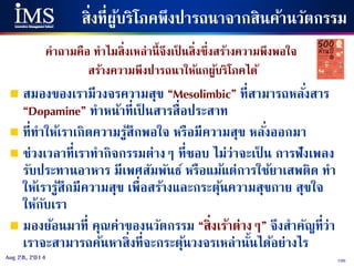 105Aug 28, 2014
สิ่งที่ผู้บริโภคพึงปารถนาจากสินค้านวัตกรรม
คาถามคือ ทาไมสิ่งเหล่านี้จึงเป็ นสิ่งซึ่งสร้างความพึงพอใจ
สร้างความพึงปารถนาให้แกผู้บริโภคได้
 สมองของเรามีวงจรความสุข “Mesolimbic” ที่สามารถหลั่งสาร
“Dopamine” ทาหน้าที่เป็ นสารสื่อประสาท
 ที่ทาให้เราเกิดความรู้สึกพอใจ หรือมีความสุข หลั่งออกมา
 ช่วงเวลาที่เราทากิจกรรมต่างๆ ที่ชอบ ไม่ว่าจะเป็ น การฟังเพลง
รับประทานอาหาร มีเพศสัมพันธ์ หรือแม้แต่การใช้ยาเสพติด ทา
ให้เรารู้สึกมีความสุข เพื่อสร้างและกระตุ้นความสุขกาย สุขใจ
ให้กับเรา
 มองย้อนมาที่ คุณค่าของนวัตกรรม “สิ่งเร้าต่างๆ” จึงสาคัญที่ว่า
เราจะสามารถค้นหาสิ่งที่จะกระตุ้นวงจรเหล่านั้นได้อย่างไร
 