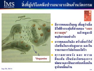 108Aug 28, 2014
สิ่งที่ผู้บริโภคพึงปารถนาจากสินค้านวัตกรรม
“Dopamine
 มีการทดลองในหนู เพื่อดูว่าเมื่อ
มีไฟฟ้ ากระตุ้นที่ส่วนของ “วงจร
ความสุข” แล้วหนูจะมี
พฤติกรรมอย่างไร
 การทดลองในลิง สร้างสิ่งเร้าให้
เกิดขึ้นในระดับสูงมาก และใน
รายงานการวิจัยก็บอกได้ว่า
 ความคาดหวัง และ ความ
ตื่นเต้น เป็ นบ่อเกิดของการ
พัฒนาและเป็ นแรงขับเคลื่อนใน
ธุรกิจหมื่นล้าน
 