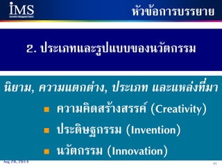 27Aug 28, 2014
2. ประเภทและรูปแบบของนวัตกรรม
หัวข้อการบรรยาย
นิยาม, ความแตกต่าง, ประเภท และแหล่งที่มา
 ความคิดสร้างสรรค์ (Creativity)
 ประดิษฐกรรม (Invention)
 นวัตกรรม (Innovation)
 