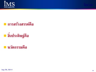 28Aug 28, 2014
นิยาม
 การสร้างสรรค์คือ กระบวนการ
(การจินตนาการ การคิด การสร้างสรรค์) ในการสร้างแนวคิดใหม่
 สิ่งประดิษฐ์คือ การนาแนวคิดใหม่ไปสร้าง
สิ่งใหม่จากองค์ความรู้ที่มีอยู่ (สิทธิบัตร)
 นวัตกรรมคือ การต่อยอดแนวคิดใหม่ ไปสร้างให้เกิดขึ้น
จริง การนาไปใช้และต้องขายได้ในเชิงพาณิชย์
 