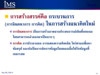 29Aug 28, 2014
นิยาม
 การสร้างสรรค์คือ กระบวนการ
(การจินตนาการ การคิด) ในการสร้างแนวคิดใหม่
 การจินตนาการ เป็ นการสร้างภาพจากประสบการณ์เดิมที่เคยเจอ
โดยสามารถเล่าออกมาเป็ นฉากๆ
 การคิด การประมวลผล การแสดงความคิดเห็น ไตร่ตรองเพื่อหา
ข้อสรุป และยังเป็ นการจัดการข้อมูลในสมองเมื่อได้รับข้อมูลที่
เหมาะสม
 