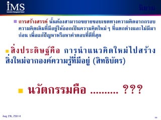 30Aug 28, 2014
 การสร้างสรรค์ นั้นต้องสามารถขยายขอบเขตทางความคิดจากกรอบ
ความคิดเดิมที่มีอยู่ให้ออกเป็ นความคิดใหม่ๆ ที่แตกต่างและไม่มีมา
ก่อน เพื่อแก้ปัญหาหรือหาคาตอบที่ดีที่สุด
 สิ่งประดิษฐ์คือ การนาแนวคิดใหม่ไปสร้าง
สิ่งใหม่จากองค์ความรู้ที่มีอยู่ (สิทธิบัตร)
 นวัตกรรมคือ .......... ???
นิยาม
 