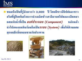 33Aug 28, 2014
 ขนมปังเป็ นที่รู้จักมากว่า 3,000 ปี โดยมีชาวอียิปต์และชาว
สวิสที่ผู้คิดค้นด้วยการนาเมล็ดข้าวสาลีมาบดให้พอละเอียดมา
ผสมกับน้าที่เป็ น องค์ประกอบ (Component) หลักแล้ว
นาไปเทลงบนหินร้อนถือเป็ นระบบ (System) เพื่อให้ส่วนผสม
สุกจนมีกลิ่นหอมชวนรับประทาน
 