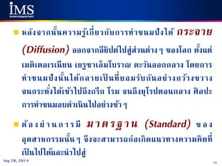 34Aug 28, 2014
 หลังจากนั้นความรู้เกี่ยวกับการทาขนมปังได้ กระจาย
(Diffusion) ออกจากอียิปต์ไปสู่ส่วนต่างๆ ของโลก ตั้งแต่
เมดิเตอเรเนียน เยรูซาเล็มโบราณ ตะวันออกกลาง โดยการ
ทาขนมปังนั้นได้กลายเป็ นที่ยอมรับกันอย่างกว้างขวาง
จนกระทั่งได้เข้าไปถึงกรีก โรม จนถึงยุโรปตอนกลาง ศิลปะ
การทาขนมอบดาเนินไปอย่างช้าๆ
 ต้อ ง ผ่ า น ก า ร มี มาตรฐาน (Standard) ข อ ง
อุตสาหกรรมนั้นๆ จึงจะสามารถก่อเกิดแนวทางความคิดที่
เป็ นไปได้และนาไปสู่
 