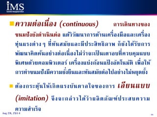 35Aug 28, 2014
ความต่อเนื่อง (continuous) การเดินทางของ
ขนมปังยังดาเนินต่อ แต่วิวัฒนาการด้านเครื่องมือและเครื่อง
ทุ่นแรงต่างๆ ที่ทันสมัยและมีประสิทธิภาพ ก็ยังได้รับการ
พัฒนาคิดค้นอย่างต่อเนื่องไม่ว่าจะเป็ นเตาอบที่ควบคุมแบบ
พิเศษด้วยคอมพิวเตอร์ เครื่องแบ่งก้อนแป้ งอัตโนมัติ เพื่อให้
การทาขนมปังมีความยั่งยืนและทันสมัยต่อไปอย่างไม่หยุดยั้ง
 ต้องกระตุ้นให้เกิดแรงบันดาลใจของการ เลียนแบบ
(imitation) จึงจะกล่าวได้ว่าผลิตภัณฑ์ประสบความ
ความสาเร็จ
 