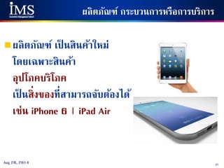 37Aug 28, 2014
ผลิตภัณฑ์ กระบวนการหรือการบริการ
ผลิตภัณฑ์ เป็ นสินค้าใหม่
โดยเฉพาะสินค้า
อุปโภคบริโภค
เป็ นสิ่งของที่สามารถจับต้องได้
เช่น iPhone 6 | iPad Air
 
