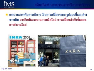 38Aug 28, 2014
ผลิตภัณฑ์ กระบวนการหรือการบริการ
 กระบวนการหรือการบริการ เป็ นการเปลี่ยนระบบ รูปแบบที่แตกต่าง
จากเดิม การคิดค้นกระบวนการผลิตใหม่ การเปลี่ยนลาดับขั้นตอน
การทางานใหม่
 