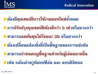 46Aug 28, 2014
Radical Innovation
ต้องมีคุณสมบัติการใช้งานแบบใหม่ทั้งหมด
การปรับปรุงคุณสมบัติต้องดีกว่า 5 เท่าหรือมากกว่า
สามารถลดต้นทุนได้ร้อยละ 30 หรือมากกว่า
ต้องเปลี่ยนแปลงสิ่งที่เป็ นพื้นฐานของการแข่งขัน
สามารถกาหนดกฎพื้นฐานสาหรับผู้เล่นหลายอื่น
เช่น กล้องถ่ายรูปแบบฟิล์ม และ แบบดิจิตอล
 