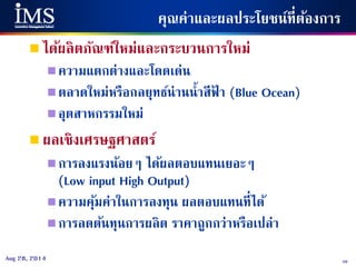 49Aug 28, 2014
คุณค่าและผลประโยชน์ที่ต้องการ
 ได้ผลิตภัณฑ์ใหม่และกระบวนการใหม่
ความแตกต่างและโดดเด่น
ตลาดใหม่หรือกลยุทธ์น่านน้าสีฟ้ า (Blue Ocean)
อุตสาหกรรมใหม่
 ผลเชิงเศรษฐศาสตร์
การลงแรงน้อยๆ ได้ผลตอบแทนเยอะๆ
(Low input High Output)
ความคุ้มค่าในการลงทุน ผลตอบแทนที่ได้
การลดต้นทุนการผลิต ราคาถูกกว่าหรือเปล่า
 