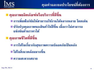50Aug 28, 2014
คุณค่าและผลประโยชน์ที่ต้องการ
 คุณภาพผลิตภัณฑ์หรือบริการที่ดีขึ้น
การเพิ่มฟังก์ชันให้สามารถใช้งานได้หลากหลาย โดดเด่น
ปรับปรุงคุณภาพของสินค้าให้ดีขึ้น เมื่อเราไม่สามารถ
แข่งขันด้านราคาได้
 คุณภาพชีวิตที่ดีขึ้น
การใส่ใจเกี่ยวกับสุขภาพความปลอดภัยเป็ นหลัก
ใส่ใจสิ่งแวดล้อมมากขึ้น
ความสะดวกสบาย
 