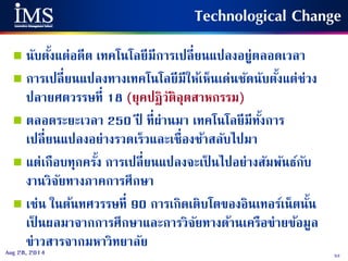 53Aug 28, 2014
 นับตั้งแต่อดีต เทคโนโลยีมีการเปลี่ยนแปลงอยู่ตลอดเวลา
 การเปลี่ยนแปลงทางเทคโนโลยีมีให้เห็นเด่นชัดนับตั้งแต่ช่วง
ปลายศตวรรษที่ 18 (ยุคปฏิวัติอุตสาหกรรม)
 ตลอดระยะเวลา 250 ปี ที่ผ่านมา เทคโนโลยีมีทั้งการ
เปลี่ยนแปลงอย่างรวดเร็วและเชื่องช้าสลับไปมา
 แต่เกือบทุกครั้ง การเปลี่ยนแปลงจะเป็ นไปอย่างสัมพันธ์กับ
งานวิจัยทางภาคการศึกษา
 เช่น ในต้นทศวรรษที่ 90 การเกิดเติบโตของอินเทอร์เน็ตนั้น
เป็ นผลมาจากการศึกษาและการวิจัยทางด้านเครือข่ายข้อมูล
ข่าวสารจากมหาวิทยาลัย
Technological Change
 