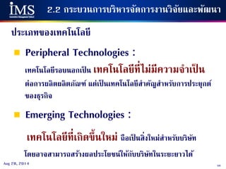 58Aug 28, 2014
2.2 กระบวนการบริหารจัดการงานวิจัยและพัฒนา
ประเภทของเทคโนโลยี
 Peripheral Technologies :
เทคโนโลยีรอบนอกเป็ น เทคโนโลยีที่ไม่มีความจาเป็ น
ต่อการผลิตผลิตภัณฑ์ แต่เป็ นเทคโนโลยีสาคัญสาหรับการประยุกต์
ของธุรกิจ
 Emerging Technologies :
เทคโนโลยีที่เกิดขึ้นใหม่ ถือเป็ นสิ่งใหม่สาหรับบริษัท
โดยอาจสามารถสร้างผลประโยชน์ให้กับบริษัทในระยะยาวได้
 