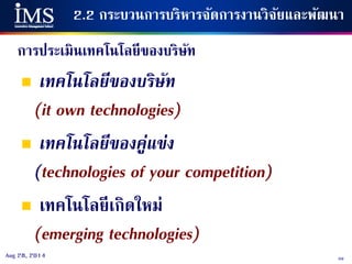 59Aug 28, 2014
2.2 กระบวนการบริหารจัดการงานวิจัยและพัฒนา
การประเมินเทคโนโลยีของบริษัท
 เทคโนโลยีของบริษัท
(it own technologies)
 เทคโนโลยีของคู่แข่ง
(technologies of your competition)
 เทคโนโลยีเกิดใหม่
(emerging technologies)
 