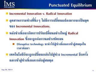 75Aug 28, 2014
Punctuated Equilibrium
 Incremental Innovation v. Radical Innovation
 อุตสาหกรรมช่วงที่นิ่งๆ ไม่มีการเปลี่ยนแปลงมากจะเป็ นยุค
ของ Incremental Innovations.
 หลังช่วงนิ่งจะเกิดการปรับเปลี่ยนอย่างใหญ่ Radical
Innovation ซึ่งจะถูกก่อกวนอย่างชัดเจน
 Disruptive technology จะนาไปสู่ช่วงนิ่งและเข้าสู่สมดุลใน
เวลาต่อมา
 เทคโนโลยีก็จะถูกเปลี่ยนกลับไปสู่ช่วง Incremental อีกครั้ง
และเข้าสู่ช่วงนิ่งและกลับสู่สมดุล
 