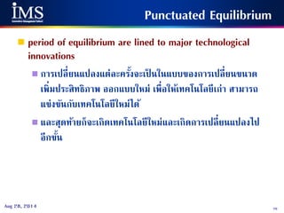 76Aug 28, 2014
Punctuated Equilibrium
 period of equilibrium are lined to major technological
innovations
 การเปลี่ยนแปลงแต่ละครั้งจะเป็ นในแบบของการเปลี่ยนขนาด
เพิ่มประสิทธิภาพ ออกแบบใหม่ เพื่อให้เทคโนโลยีเก่า สามารถ
แข่งขันกับเทคโนโลยีใหม่ได้
 และสุดท้ายก็จะเกิดเทคโนโลยีใหม่และเกิดการเปลี่ยนแปลงไป
อีกขั้น
 