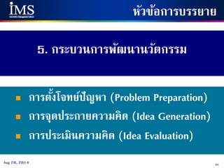 93Aug 28, 2014
5. กระบวนการพัฒนานวัตกรรม
หัวข้อการบรรยาย
 การตั้งโจทย์ปัญหา (Problem Preparation)
 การจุดประกายความคิด (Idea Generation)
 การประเมินความคิด (Idea Evaluation)
 