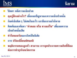 98Aug 28, 2014
นิยาม
 ปิ ดตา หนีความเจ็บปวด
 คุณรู้สึกอย่างไร? เมื่อเจอปัญหาและความเจ็บปวดนั้น
 ก็แค่เจ็บนิดๆ ไม่สนใจอะไร เอามือเกาแล้วก็หาย
 คิดค้นและค้นหา “คาตอบ หรือ ทางแก้ไข” เพื่อลดความ
เจ็บปวดนั้นเสีย
 ทาใจยอมรับและเกิดเป็ นนิสัย
 การ ปรับเปลี่ยนทัศนคติ
 พฤติกรรมของลูกค้า สามารถ การจุดประกายความคิดที่ดีผล
ต่อการทาธุรกิจนวัตกรรม
 